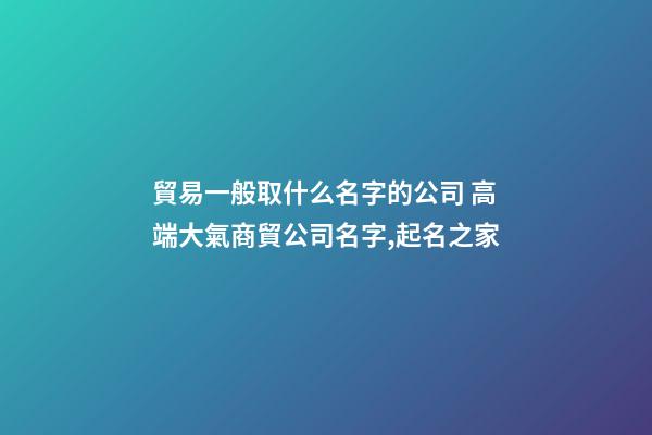貿易一般取什么名字的公司 高端大氣商貿公司名字,起名之家